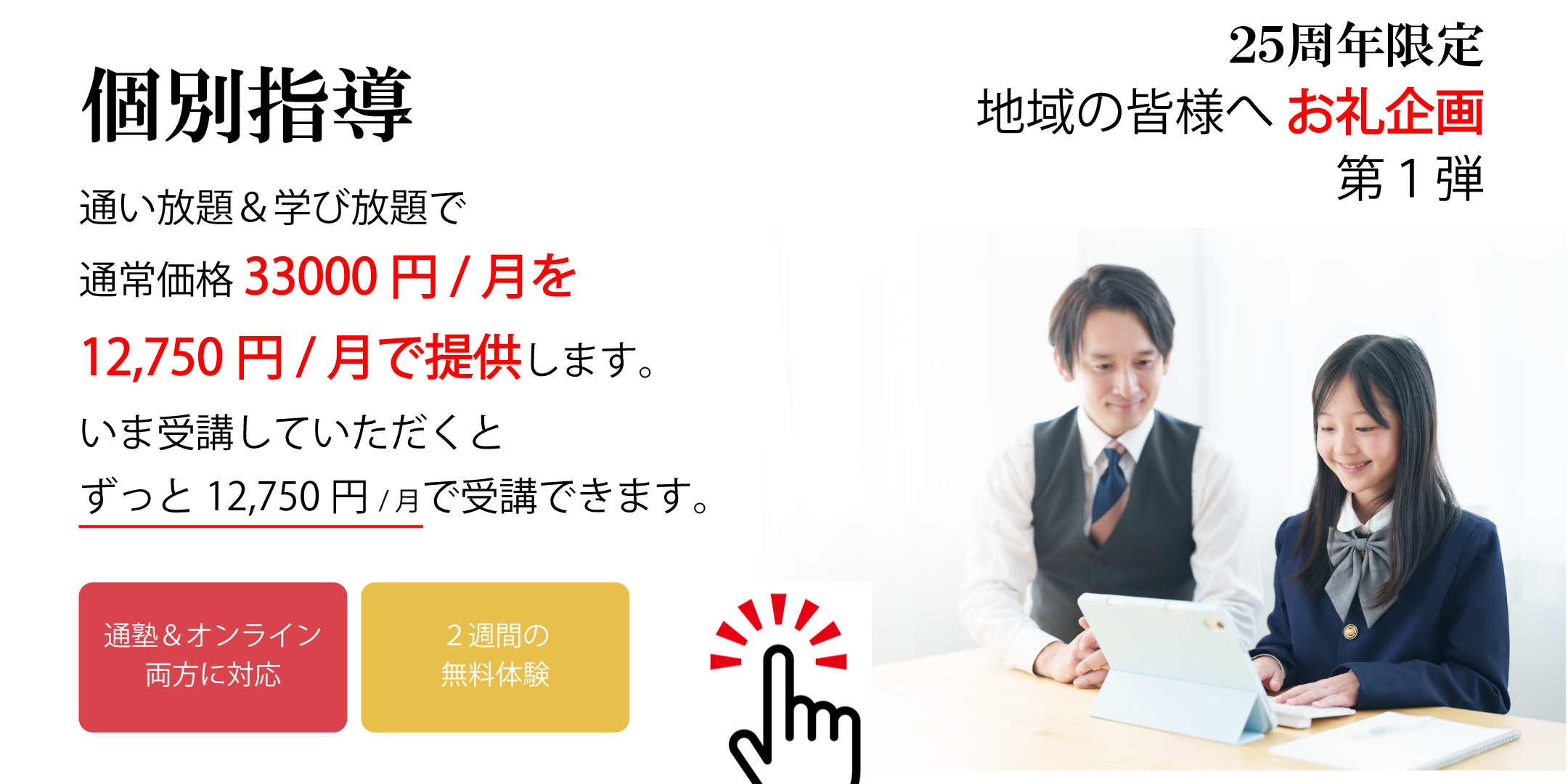 25周年限定 地域の皆様へお礼企画 第一弾 個別指導 通い放題&学び放題で通常33,000円/月を12,750円で提供します。いま受講していただくとずっと12,750円/月で受講できます。通塾&オンライン両方に対応 2週間の無料体験