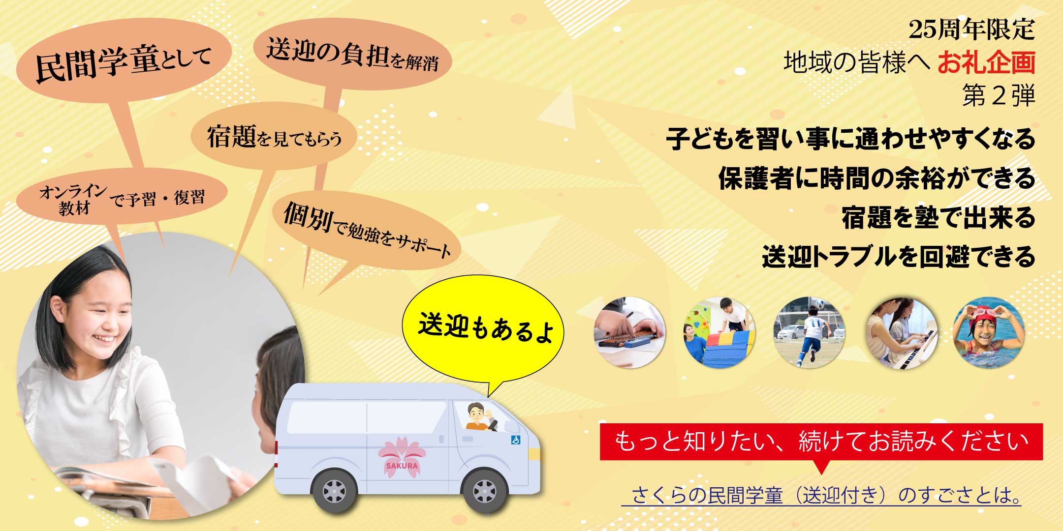 25周年限定 地域の皆様へお礼企画第2弾 子どもを習い事に通わせやすくなる 保護者に時間の余裕ができる 宿題を塾で出来る 送迎トラブルを回避できる もっと知りたい、続けてお読みください さくらの民間学童（送迎付き）のすごさとは。