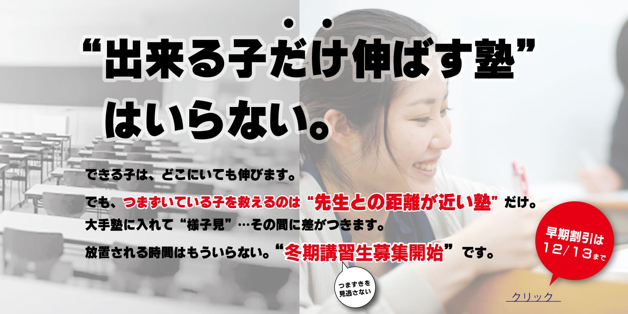 出来る子だけ伸ばす塾はいらない。 できる子は、どこにいても伸びます。でも、つまずいている子を救えるのは先生との距離が近い塾だけ。大手塾に入れて様子見...その間に差がつきます。放置される時間はもういらない。冬期講習生募集開始です