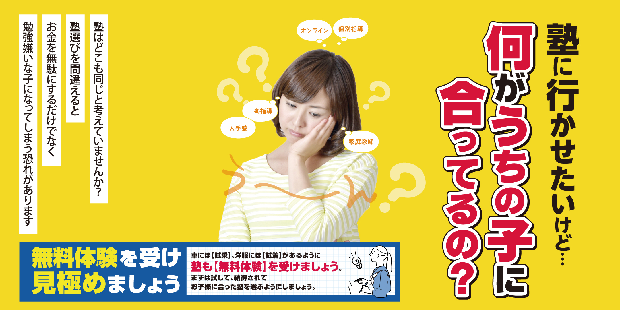 塾に行かせたいけど…何がうちの子に合っているの?塾はどこも同じと考えていませんか?塾選びを間違えると、お金を無駄にするだけでなく、勉強嫌いな子になってしまう恐れがあります。オンライン・個別指導・一斉指導・大手塾・家庭教師など様々な選択肢があります。無料体験を受け見極めましょう。車には「試乗」、洋服には「試着」があるように、塾も「無料体験」を受けましょう。まずは試して、納得されてお子様に合った塾を選ぶようにしましょう。